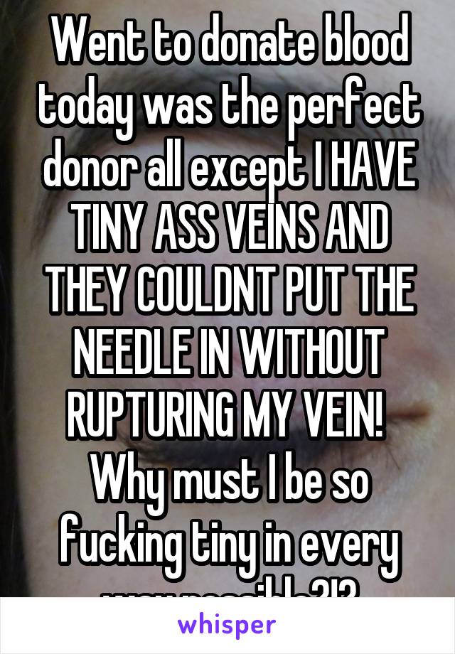 Went to donate blood today was the perfect donor all except I HAVE TINY ASS VEINS AND THEY COULDNT PUT THE NEEDLE IN WITHOUT RUPTURING MY VEIN! 
Why must I be so fucking tiny in every way possible?!?