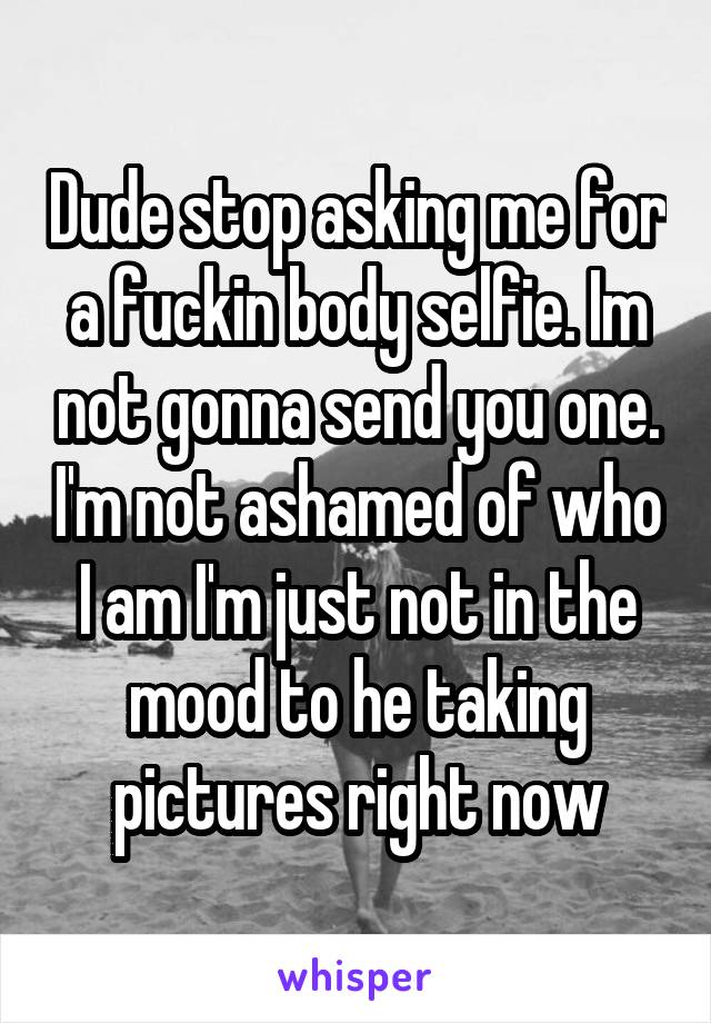 Dude stop asking me for a fuckin body selfie. Im not gonna send you one. I'm not ashamed of who I am I'm just not in the mood to he taking pictures right now