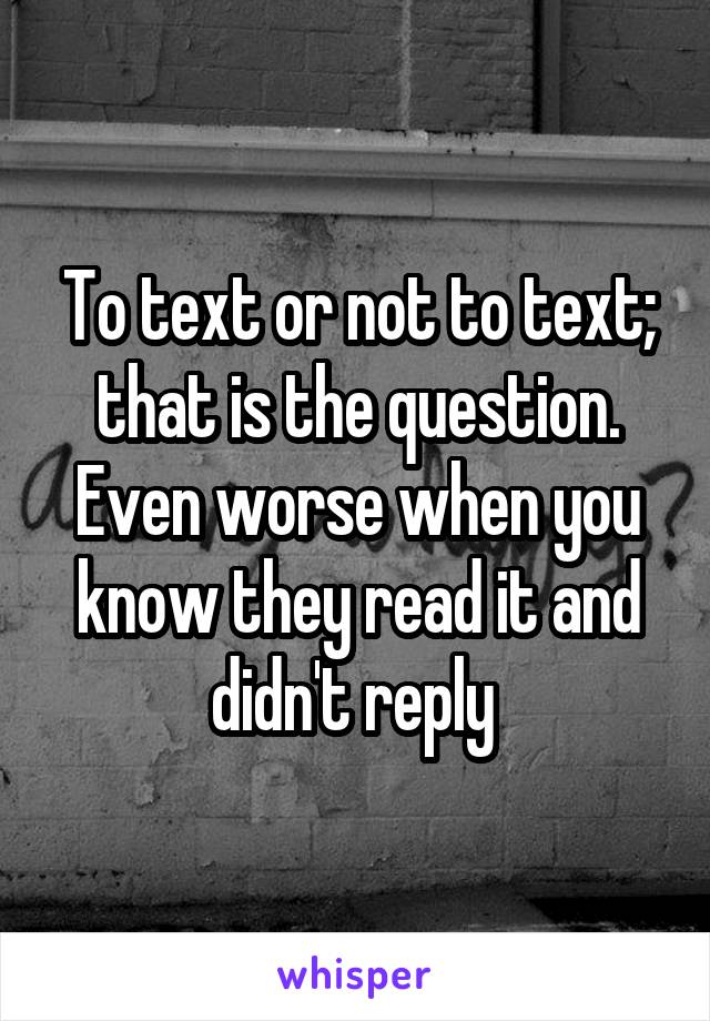 To text or not to text; that is the question. Even worse when you know they read it and didn't reply 