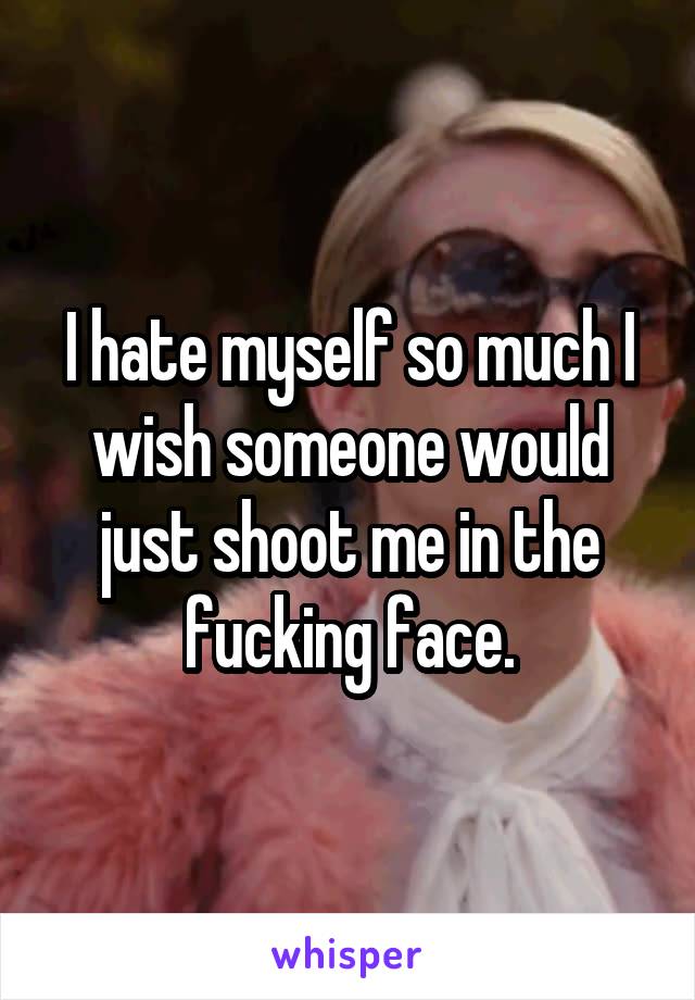 I hate myself so much I wish someone would just shoot me in the fucking face.