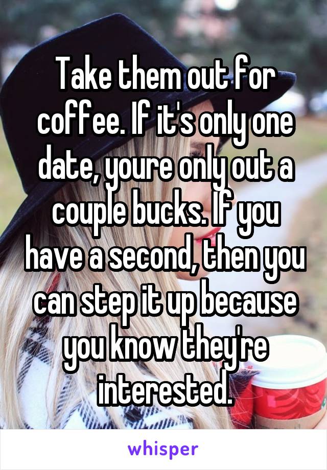 Take them out for coffee. If it's only one date, youre only out a couple bucks. If you have a second, then you can step it up because you know they're interested.