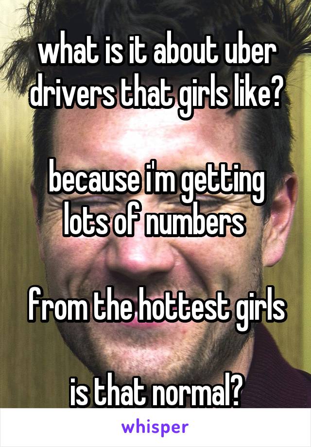 what is it about uber drivers that girls like?

because i'm getting lots of numbers 

from the hottest girls

is that normal?