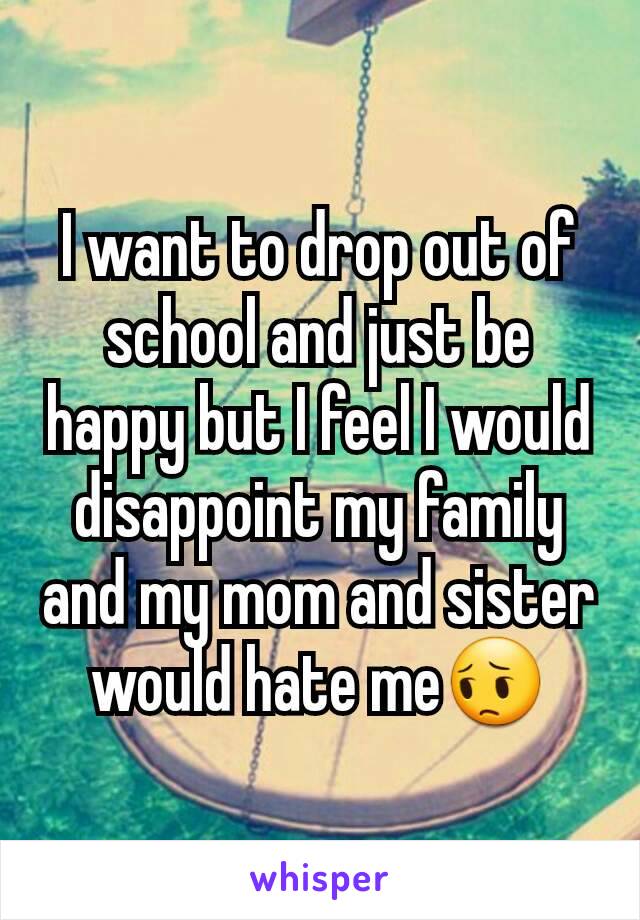 I want to drop out of school and just be happy but I feel I would disappoint my family and my mom and sister would hate me😔