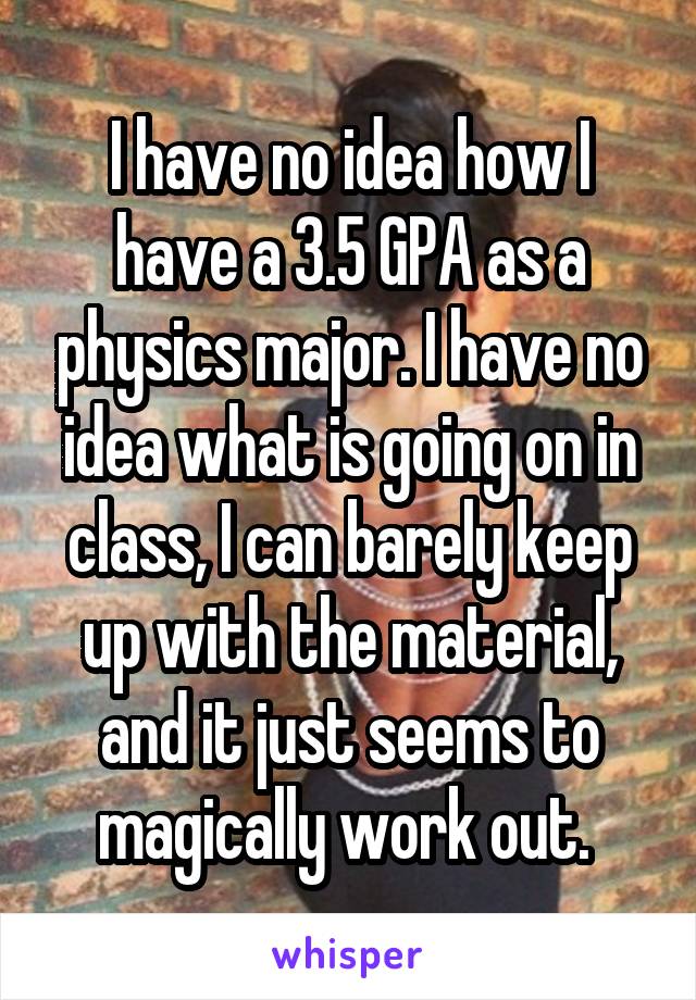 I have no idea how I have a 3.5 GPA as a physics major. I have no idea what is going on in class, I can barely keep up with the material, and it just seems to magically work out. 