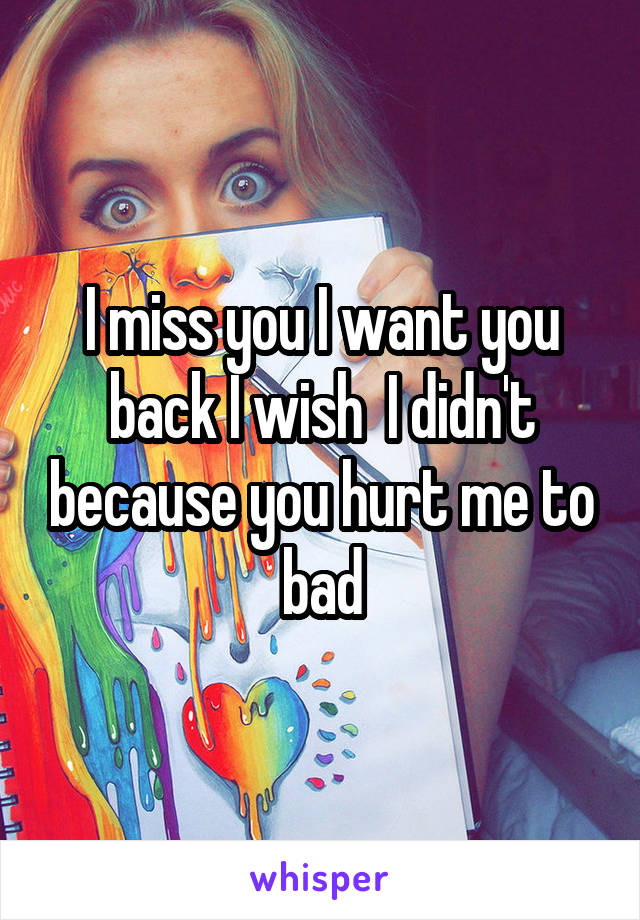 I miss you I want you back I wish  I didn't because you hurt me to bad