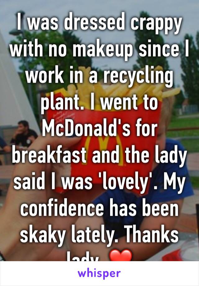 I was dressed crappy with no makeup since I work in a recycling plant. I went to McDonald's for breakfast and the lady said I was 'lovely'. My confidence has been skaky lately. Thanks lady. ❤