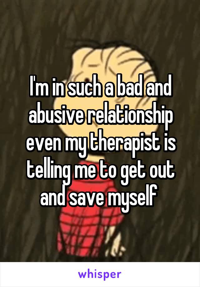 I'm in such a bad and abusive relationship even my therapist is telling me to get out and save myself 