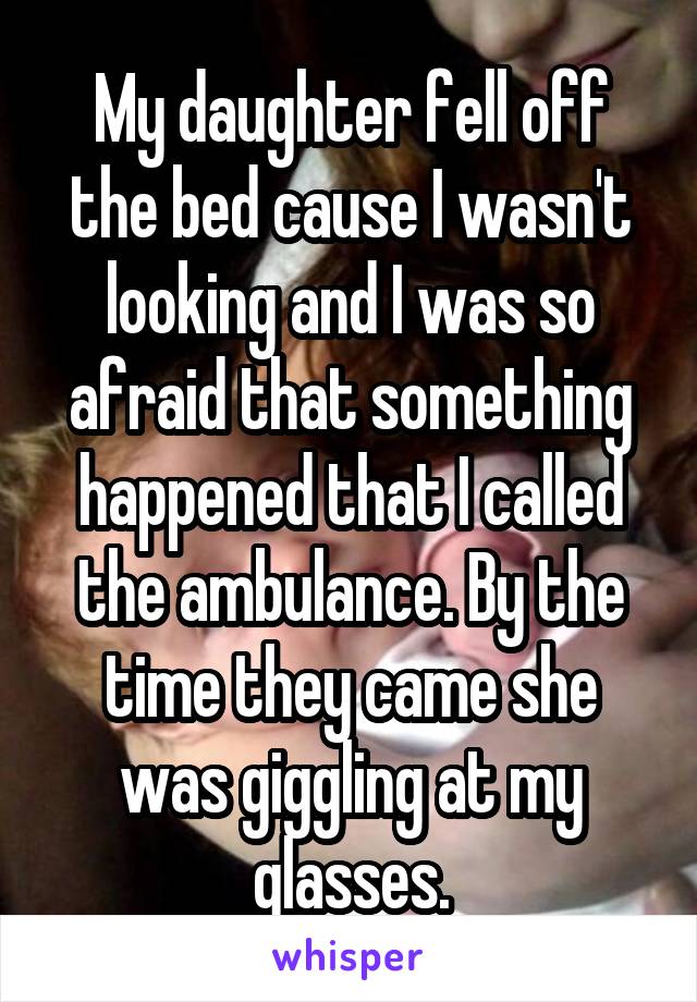 My daughter fell off the bed cause I wasn't looking and I was so afraid that something happened that I called the ambulance. By the time they came she was giggling at my glasses.