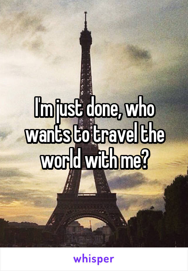 I'm just done, who wants to travel the world with me?