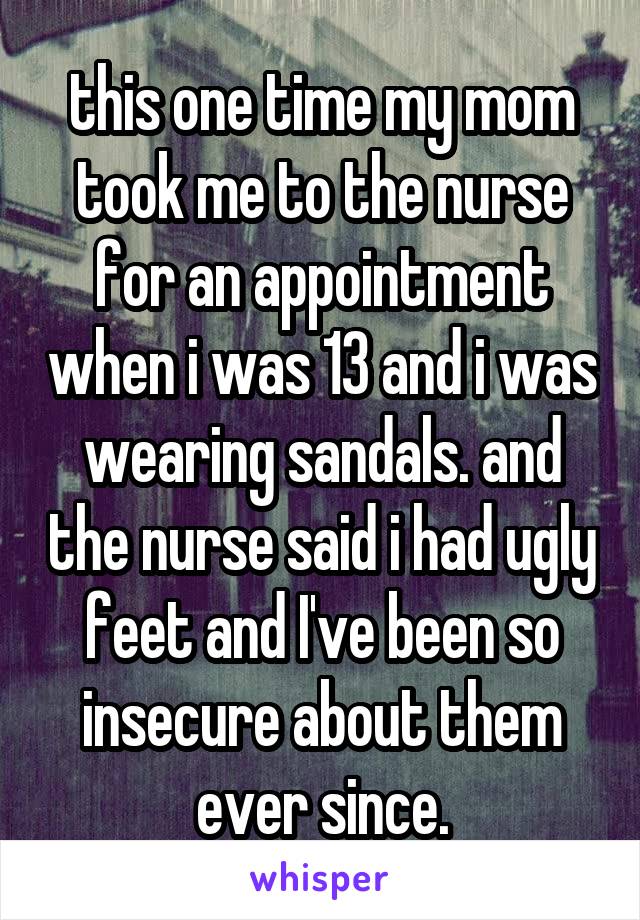 this one time my mom took me to the nurse for an appointment when i was 13 and i was wearing sandals. and the nurse said i had ugly feet and I've been so insecure about them ever since.