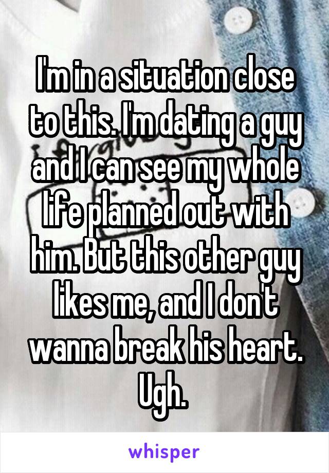 I'm in a situation close to this. I'm dating a guy and I can see my whole life planned out with him. But this other guy likes me, and I don't wanna break his heart. Ugh. 