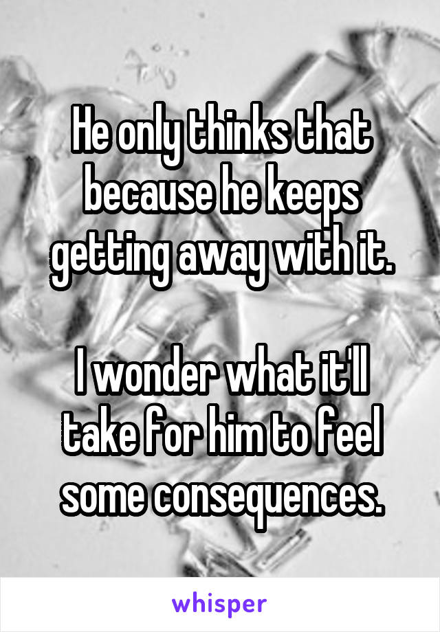 He only thinks that because he keeps getting away with it.

I wonder what it'll take for him to feel some consequences.