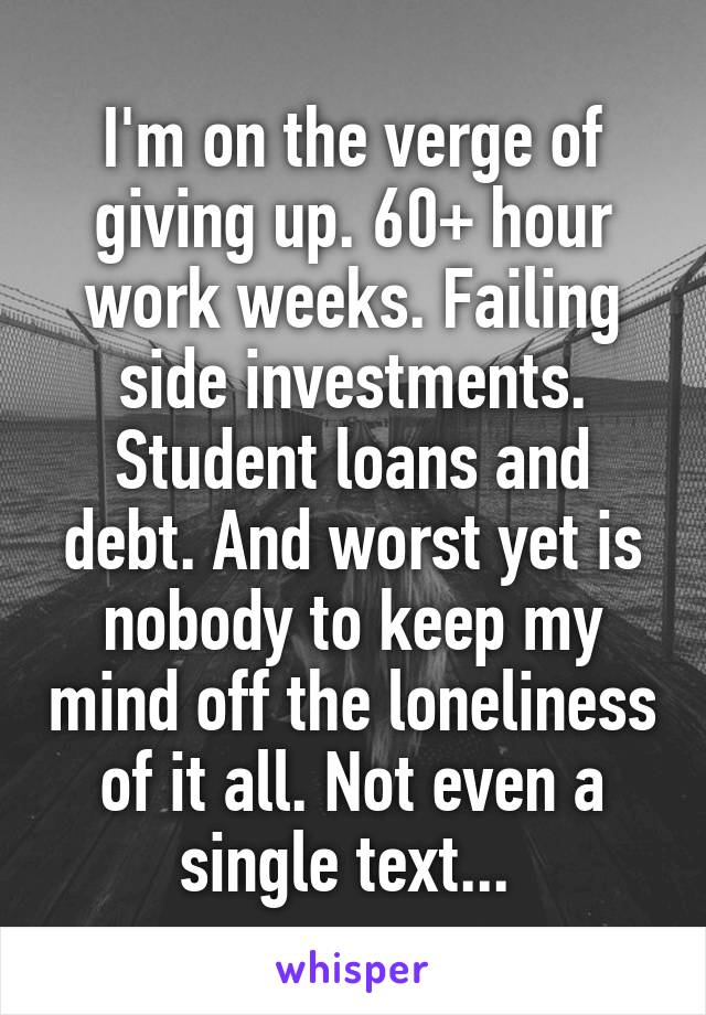 I'm on the verge of giving up. 60+ hour work weeks. Failing side investments. Student loans and debt. And worst yet is nobody to keep my mind off the loneliness of it all. Not even a single text... 