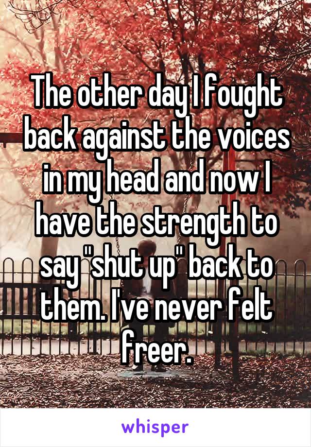 The other day I fought back against the voices in my head and now I have the strength to say "shut up" back to them. I've never felt freer.