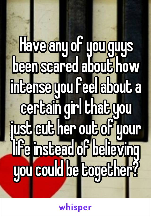 Have any of you guys been scared about how intense you feel about a certain girl that you just cut her out of your life instead of believing you could be together?