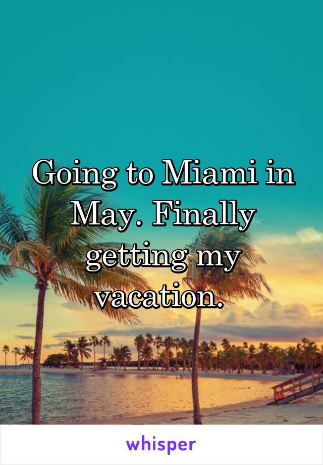 Going to Miami in May. Finally getting my vacation. 