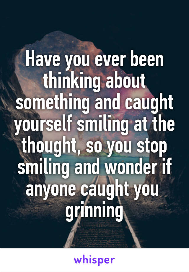 Have you ever been thinking about something and caught yourself smiling at the thought, so you stop smiling and wonder if anyone caught you 
grinning