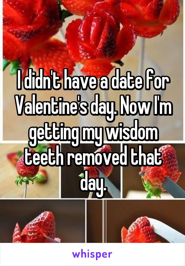 I didn't have a date for Valentine's day. Now I'm getting my wisdom teeth removed that day.