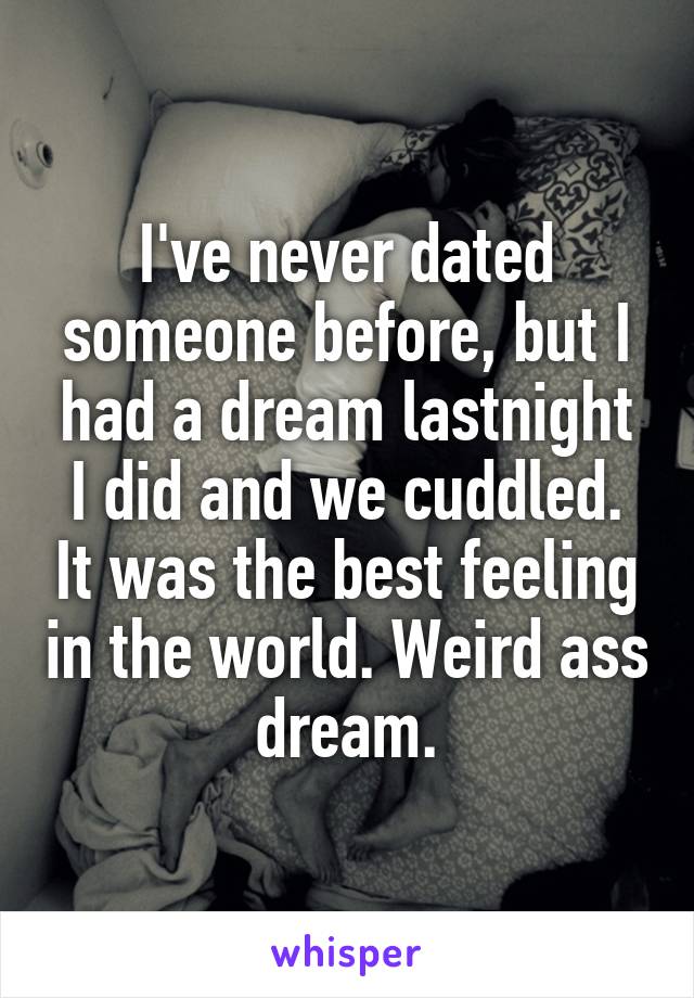 I've never dated someone before, but I had a dream lastnight I did and we cuddled. It was the best feeling in the world. Weird ass dream.