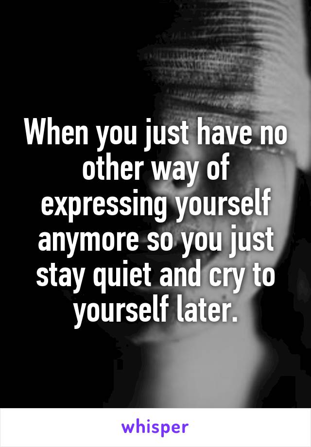 When you just have no other way of expressing yourself anymore so you just stay quiet and cry to yourself later.