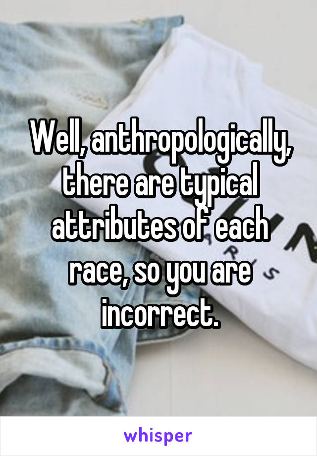 Well, anthropologically, there are typical attributes of each race, so you are incorrect.