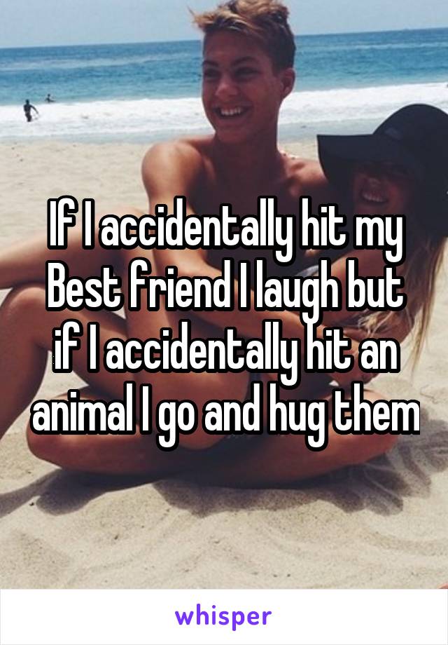 If I accidentally hit my Best friend I laugh but if I accidentally hit an animal I go and hug them