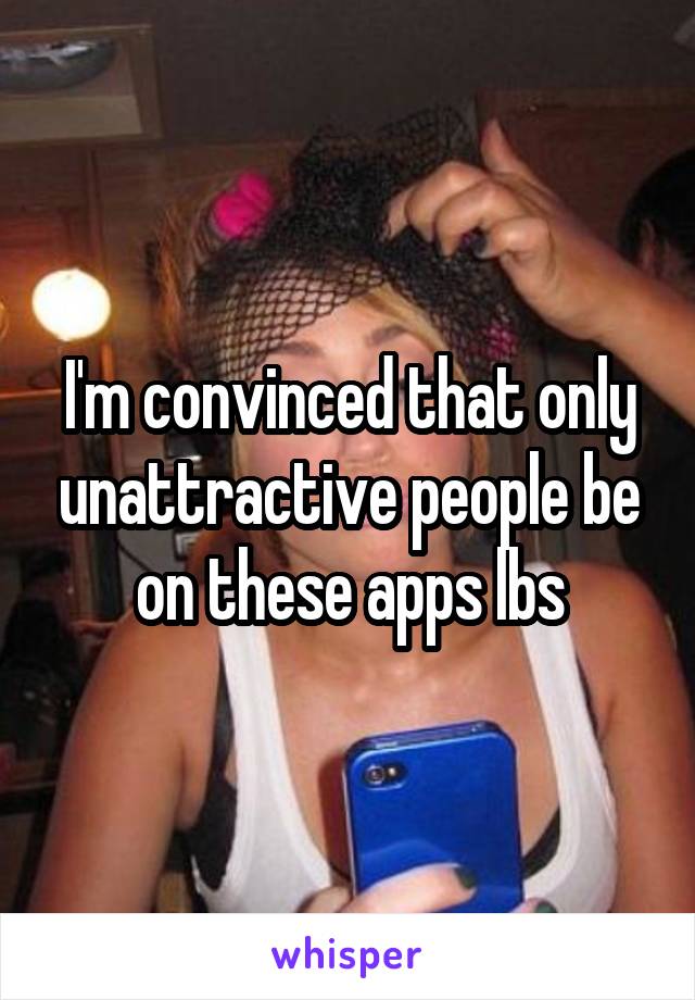 I'm convinced that only unattractive people be on these apps lbs