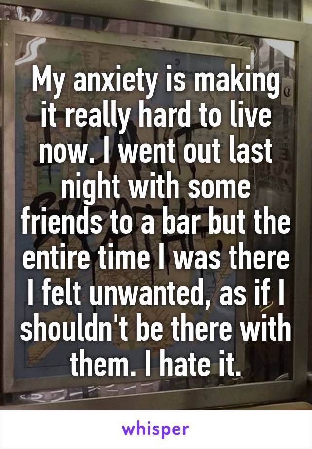 My anxiety is making it really hard to live now. I went out last night with some friends to a bar but the entire time I was there I felt unwanted, as if I shouldn't be there with them. I hate it.