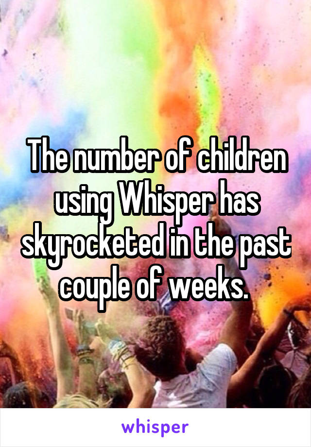 The number of children using Whisper has skyrocketed in the past couple of weeks. 