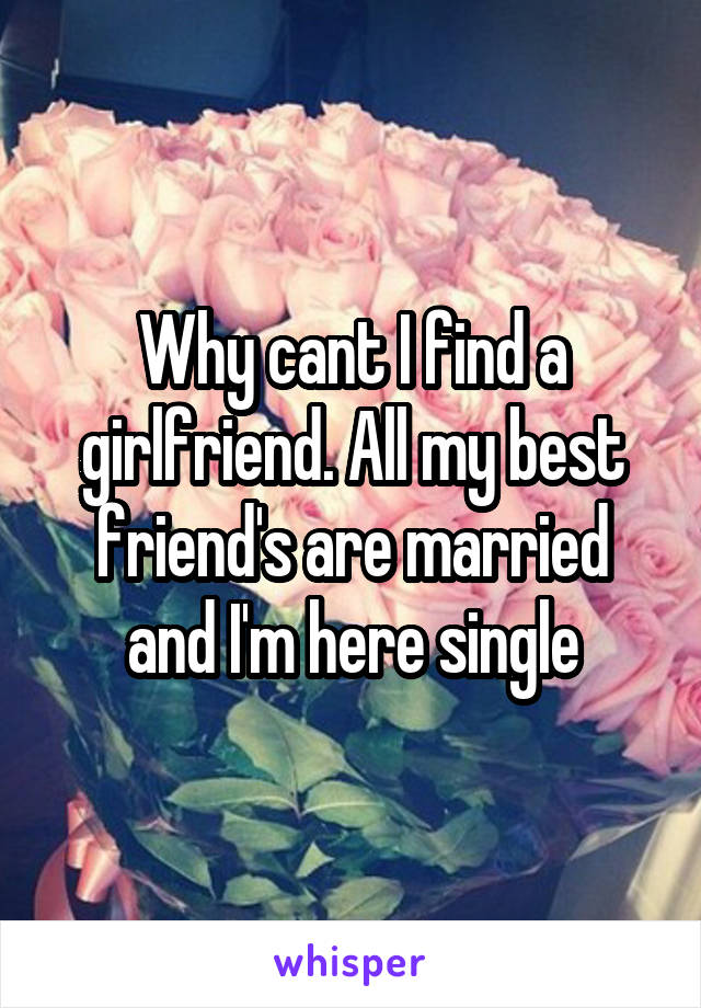 Why cant I find a girlfriend. All my best friend's are married and I'm here single