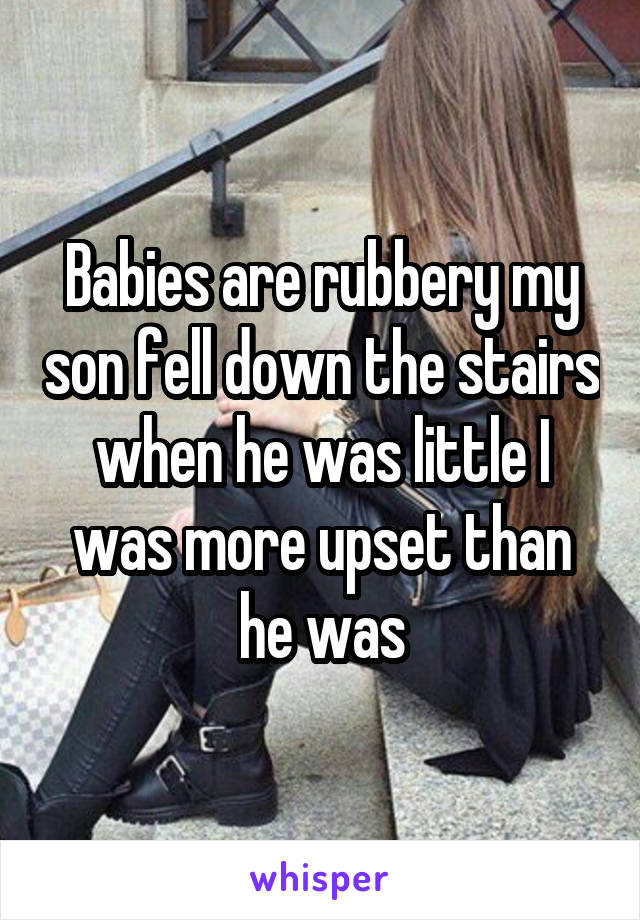 Babies are rubbery my son fell down the stairs when he was little I was more upset than he was