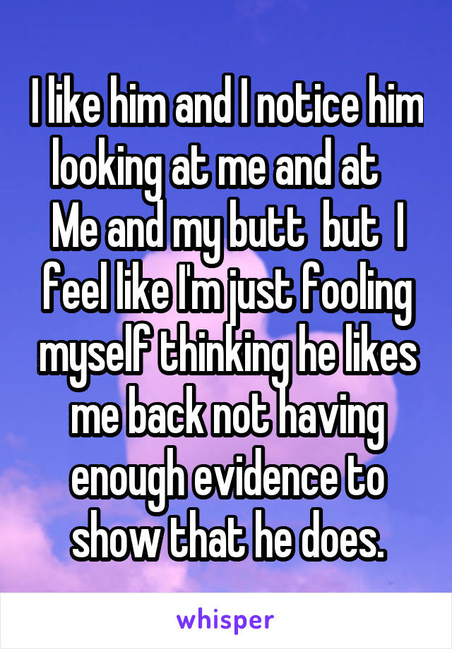 I like him and I notice him looking at me and at    Me and my butt  but  I feel like I'm just fooling myself thinking he likes me back not having enough evidence to show that he does.