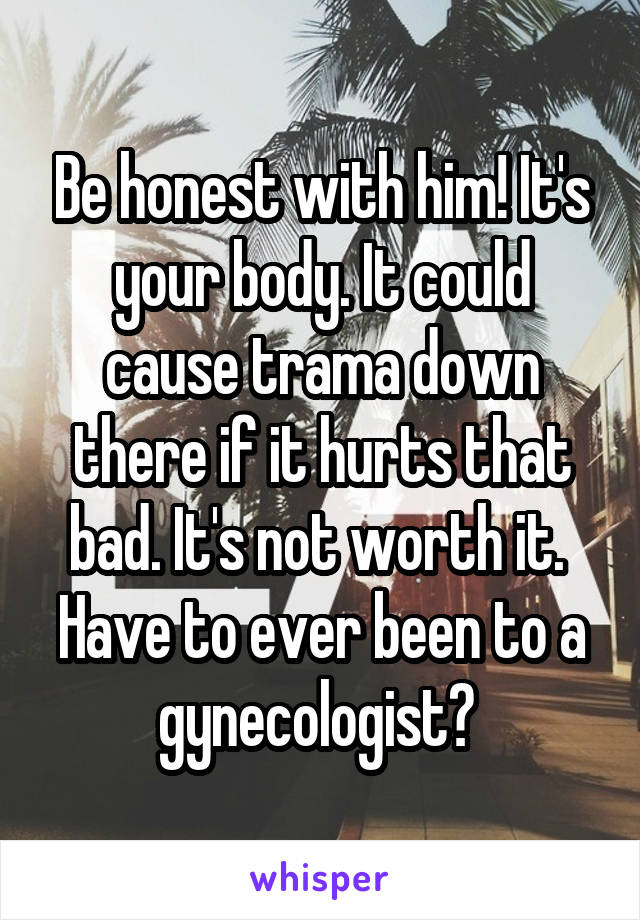 Be honest with him! It's your body. It could cause trama down there if it hurts that bad. It's not worth it. 
Have to ever been to a gynecologist? 