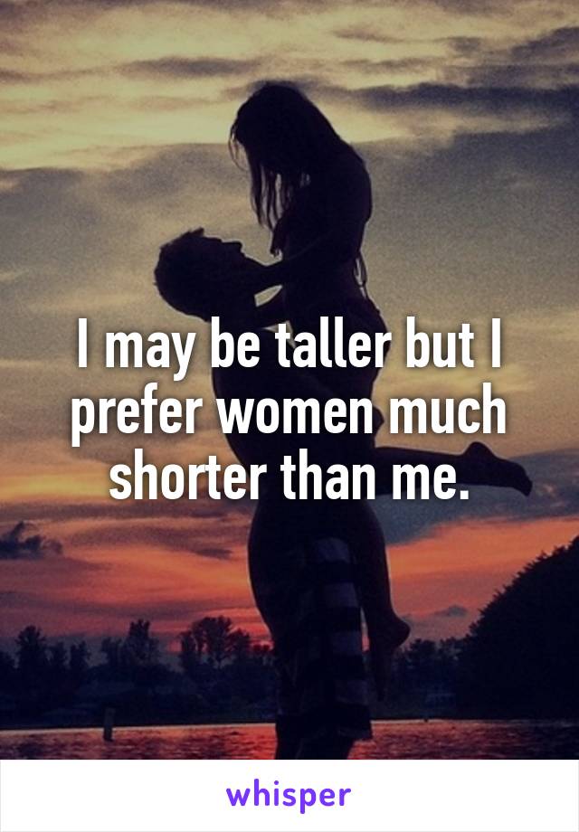 I may be taller but I prefer women much shorter than me.