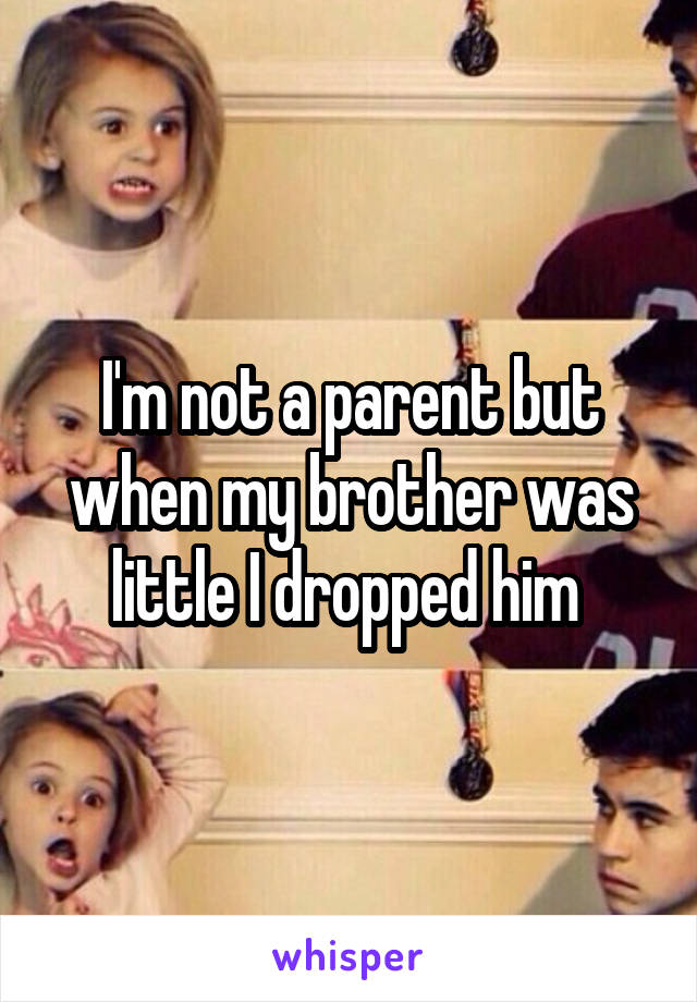 I'm not a parent but when my brother was little I dropped him 