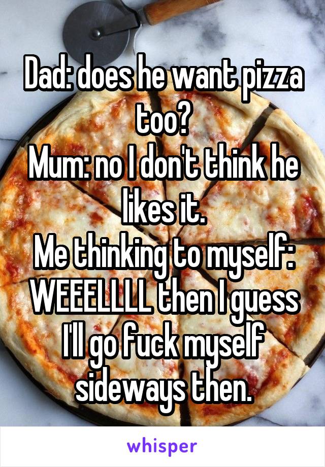 Dad: does he want pizza too?
Mum: no I don't think he likes it.
Me thinking to myself: WEEELLLL then I guess I'll go fuck myself sideways then.