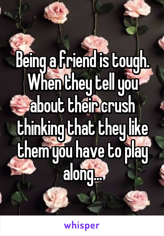 Being a friend is tough. When they tell you about their crush thinking that they like them you have to play along...