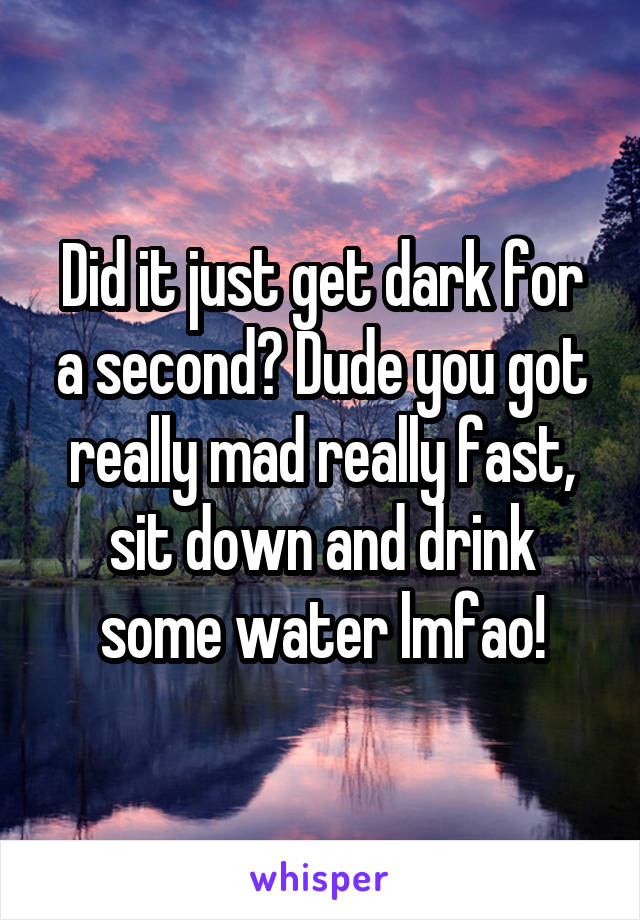 Did it just get dark for a second? Dude you got really mad really fast, sit down and drink some water lmfao!