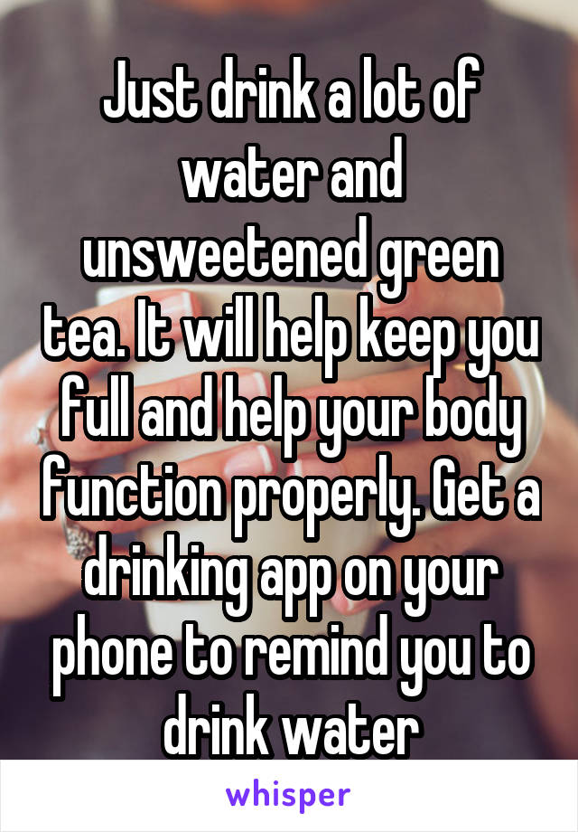 Just drink a lot of water and unsweetened green tea. It will help keep you full and help your body function properly. Get a drinking app on your phone to remind you to drink water