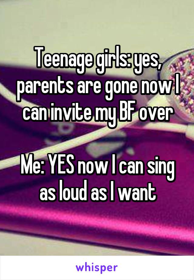 Teenage girls: yes, parents are gone now I can invite my BF over

Me: YES now I can sing as loud as I want
