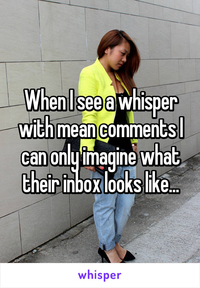 When I see a whisper with mean comments I can only imagine what their inbox looks like...