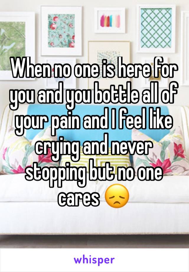 When no one is here for you and you bottle all of your pain and I feel like crying and never stopping but no one cares 😞