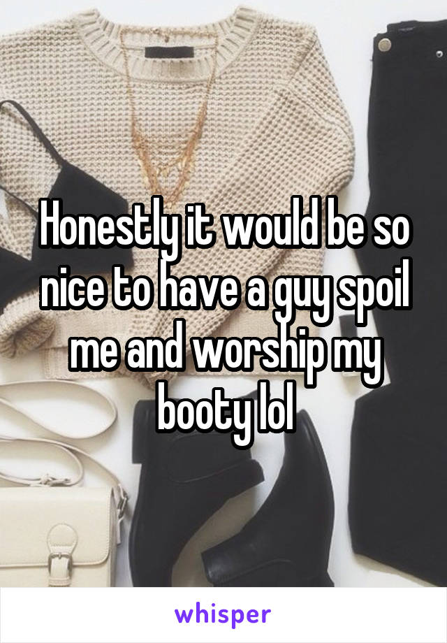 Honestly it would be so nice to have a guy spoil me and worship my booty lol