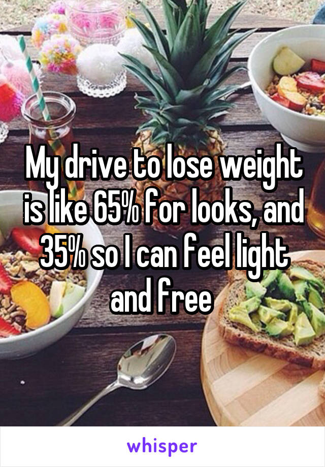 My drive to lose weight is like 65% for looks, and 35% so I can feel light and free 