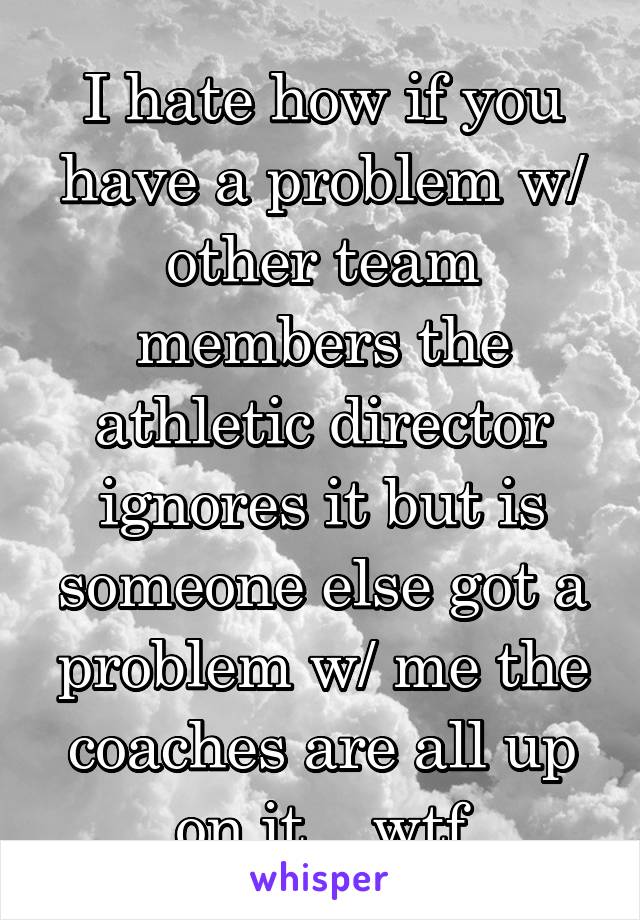 I hate how if you have a problem w/ other team members the athletic director ignores it but is someone else got a problem w/ me the coaches are all up on it... wtf