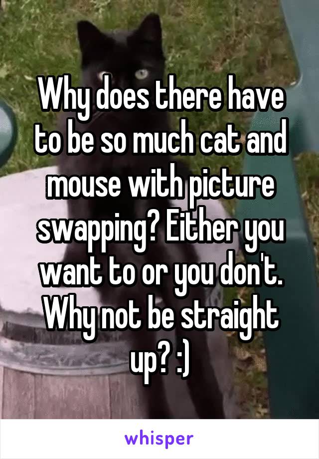 Why does there have to be so much cat and mouse with picture swapping? Either you want to or you don't. Why not be straight up? :)