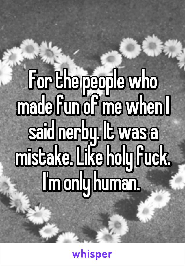 For the people who made fun of me when I said nerby. It was a mistake. Like holy fuck. I'm only human. 