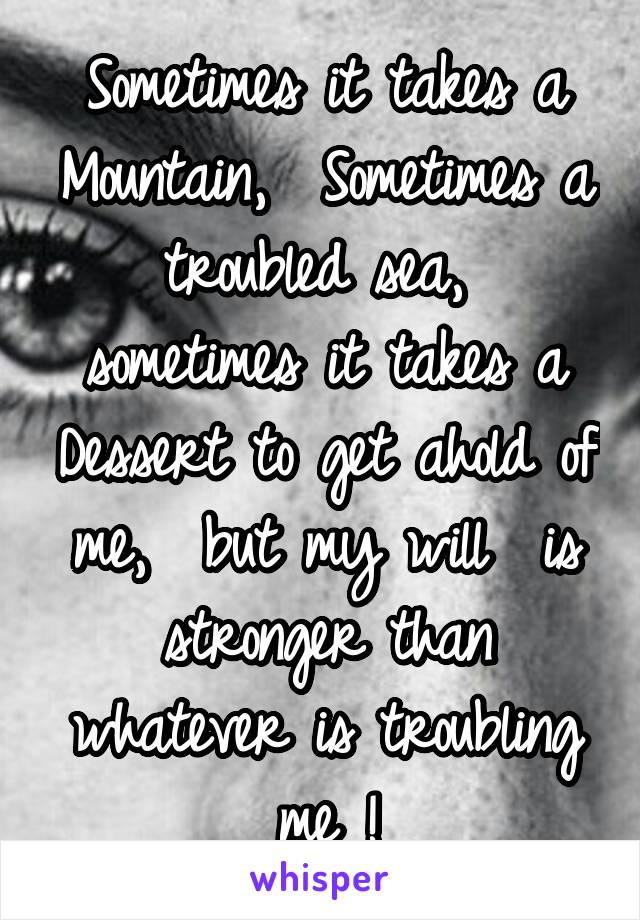 Sometimes it takes a Mountain,  Sometimes a troubled sea,  sometimes it takes a Dessert to get ahold of me,  but my will  is stronger than whatever is troubling me !