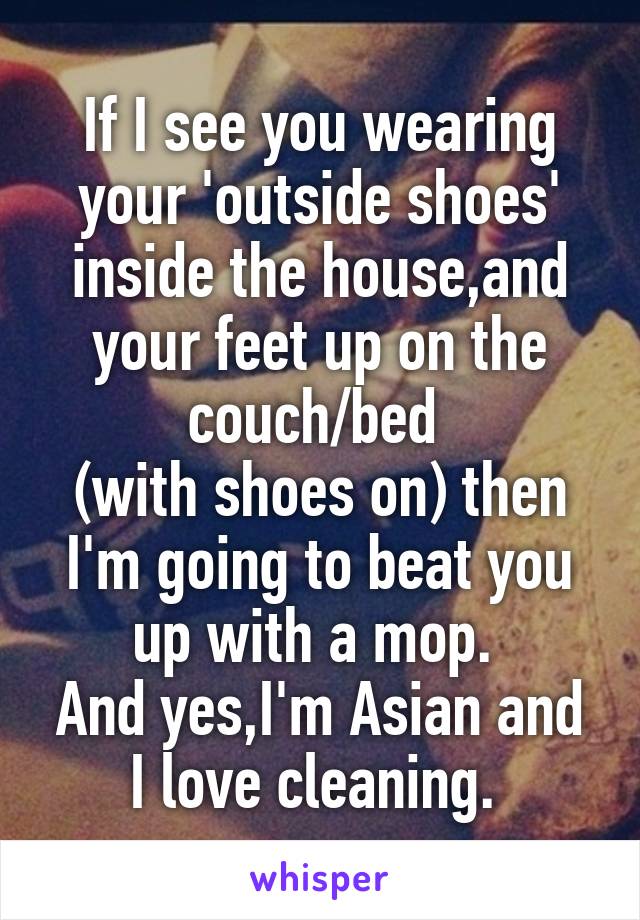 If I see you wearing your 'outside shoes' inside the house,and your feet up on the couch/bed 
(with shoes on) then I'm going to beat you up with a mop. 
And yes,I'm Asian and I love cleaning. 