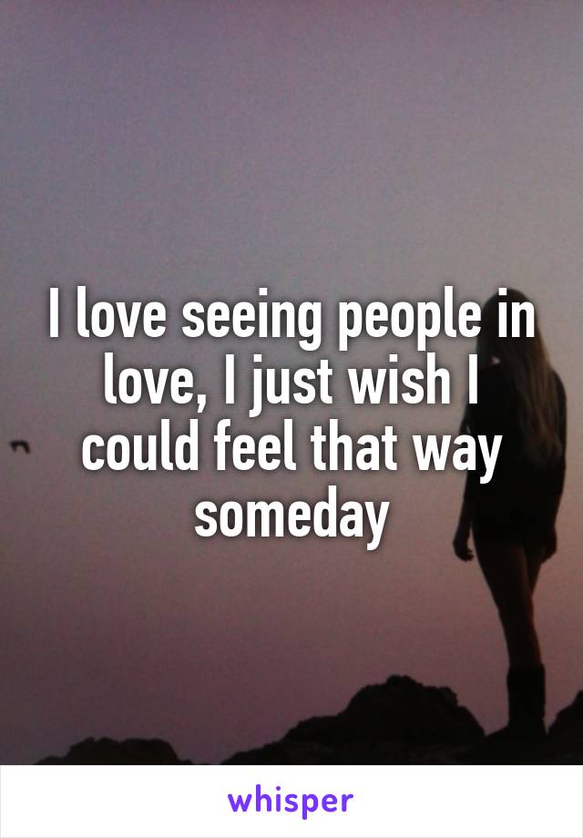 I love seeing people in love, I just wish I could feel that way someday